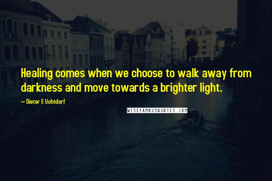 Dieter F. Uchtdorf Quotes: Healing comes when we choose to walk away from darkness and move towards a brighter light.