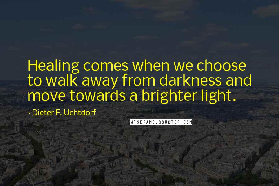 Dieter F. Uchtdorf Quotes: Healing comes when we choose to walk away from darkness and move towards a brighter light.