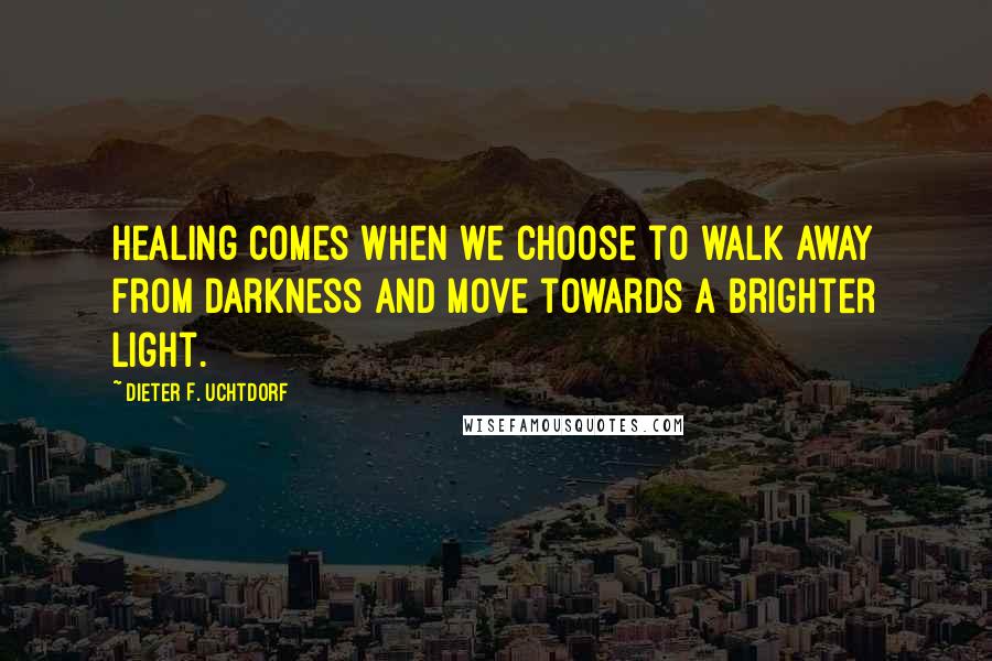 Dieter F. Uchtdorf Quotes: Healing comes when we choose to walk away from darkness and move towards a brighter light.