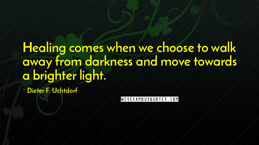 Dieter F. Uchtdorf Quotes: Healing comes when we choose to walk away from darkness and move towards a brighter light.