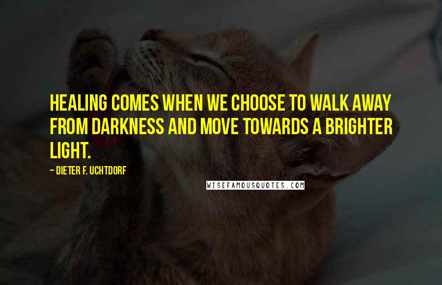 Dieter F. Uchtdorf Quotes: Healing comes when we choose to walk away from darkness and move towards a brighter light.