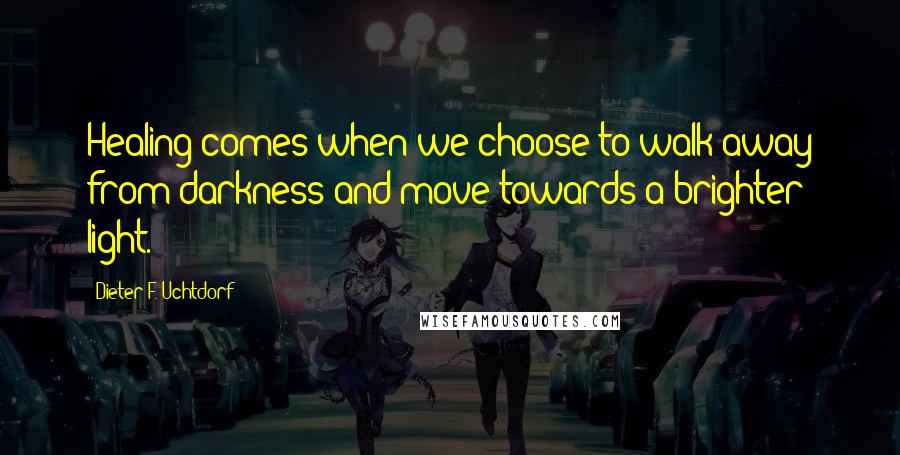 Dieter F. Uchtdorf Quotes: Healing comes when we choose to walk away from darkness and move towards a brighter light.