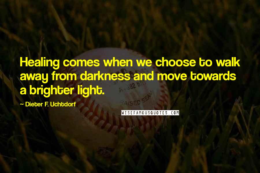 Dieter F. Uchtdorf Quotes: Healing comes when we choose to walk away from darkness and move towards a brighter light.