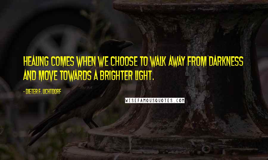 Dieter F. Uchtdorf Quotes: Healing comes when we choose to walk away from darkness and move towards a brighter light.