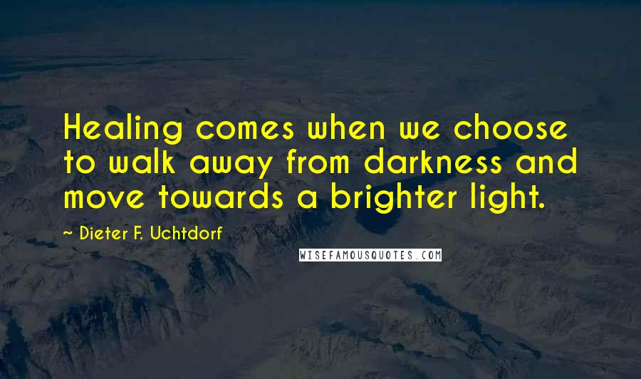 Dieter F. Uchtdorf Quotes: Healing comes when we choose to walk away from darkness and move towards a brighter light.