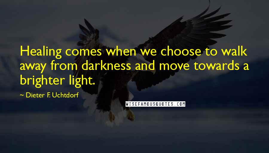 Dieter F. Uchtdorf Quotes: Healing comes when we choose to walk away from darkness and move towards a brighter light.