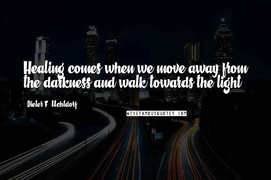 Dieter F. Uchtdorf Quotes: Healing comes when we move away from the darkness and walk towards the light.