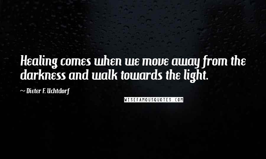 Dieter F. Uchtdorf Quotes: Healing comes when we move away from the darkness and walk towards the light.