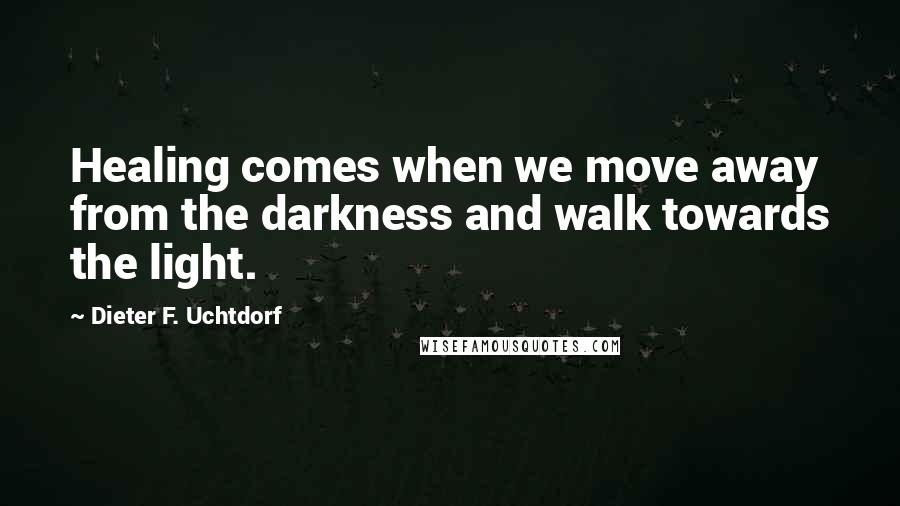 Dieter F. Uchtdorf Quotes: Healing comes when we move away from the darkness and walk towards the light.