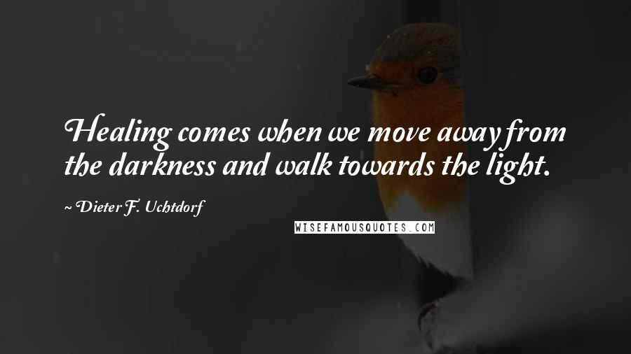 Dieter F. Uchtdorf Quotes: Healing comes when we move away from the darkness and walk towards the light.