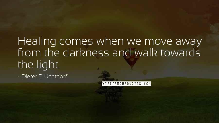 Dieter F. Uchtdorf Quotes: Healing comes when we move away from the darkness and walk towards the light.