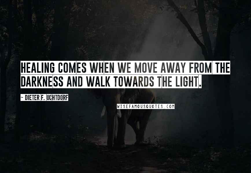 Dieter F. Uchtdorf Quotes: Healing comes when we move away from the darkness and walk towards the light.