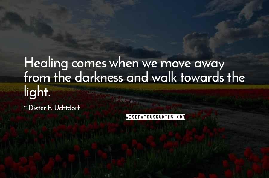 Dieter F. Uchtdorf Quotes: Healing comes when we move away from the darkness and walk towards the light.