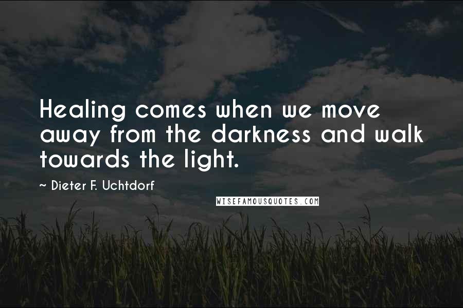 Dieter F. Uchtdorf Quotes: Healing comes when we move away from the darkness and walk towards the light.