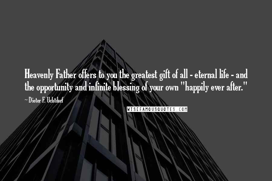 Dieter F. Uchtdorf Quotes: Heavenly Father offers to you the greatest gift of all - eternal life - and the opportunity and infinite blessing of your own "happily ever after."