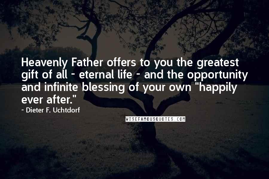 Dieter F. Uchtdorf Quotes: Heavenly Father offers to you the greatest gift of all - eternal life - and the opportunity and infinite blessing of your own "happily ever after."