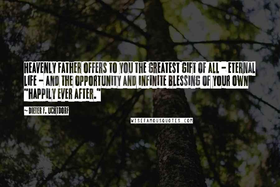 Dieter F. Uchtdorf Quotes: Heavenly Father offers to you the greatest gift of all - eternal life - and the opportunity and infinite blessing of your own "happily ever after."