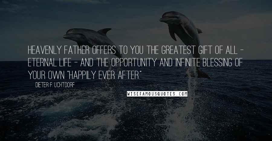 Dieter F. Uchtdorf Quotes: Heavenly Father offers to you the greatest gift of all - eternal life - and the opportunity and infinite blessing of your own "happily ever after."