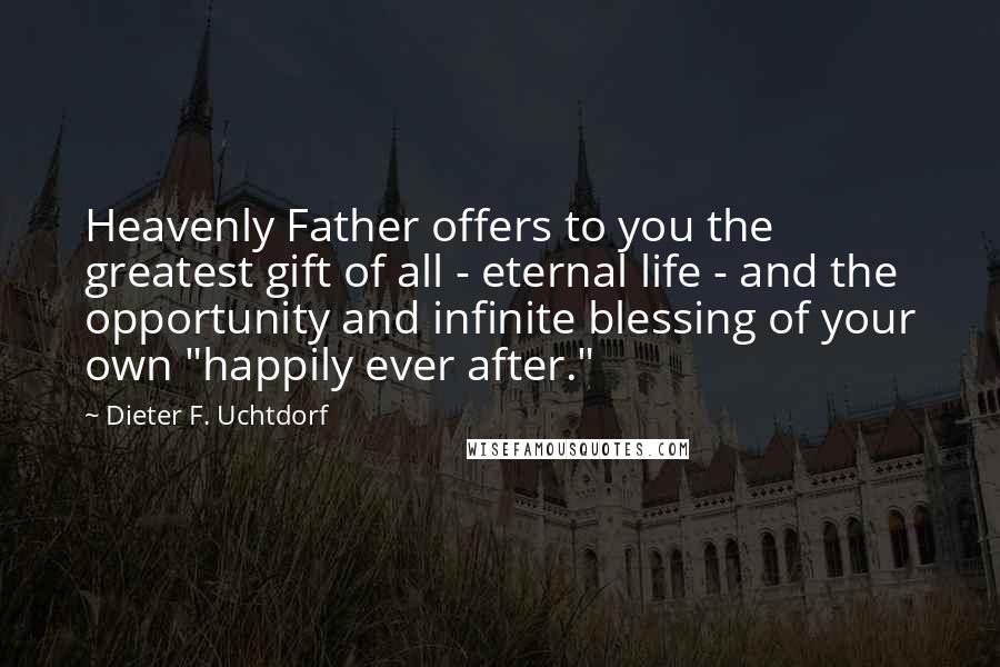 Dieter F. Uchtdorf Quotes: Heavenly Father offers to you the greatest gift of all - eternal life - and the opportunity and infinite blessing of your own "happily ever after."