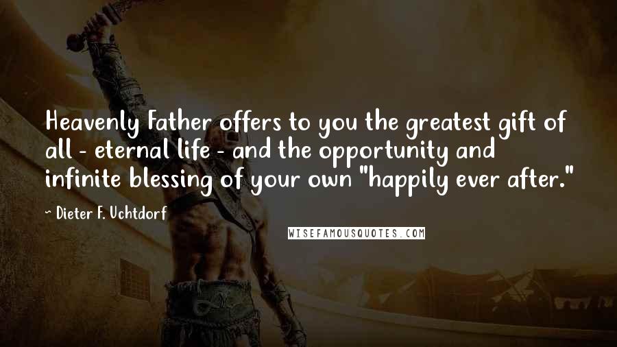 Dieter F. Uchtdorf Quotes: Heavenly Father offers to you the greatest gift of all - eternal life - and the opportunity and infinite blessing of your own "happily ever after."