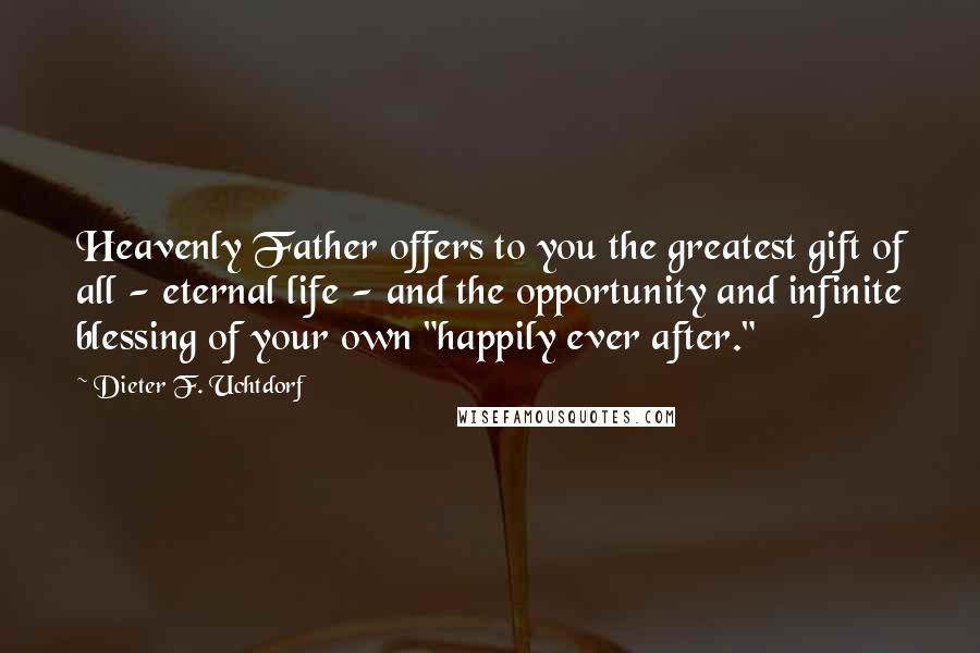 Dieter F. Uchtdorf Quotes: Heavenly Father offers to you the greatest gift of all - eternal life - and the opportunity and infinite blessing of your own "happily ever after."