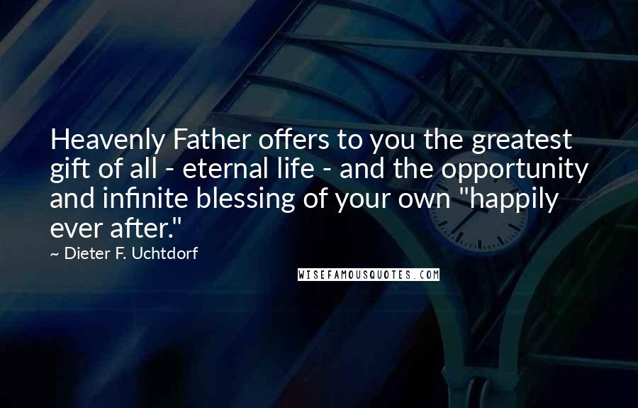 Dieter F. Uchtdorf Quotes: Heavenly Father offers to you the greatest gift of all - eternal life - and the opportunity and infinite blessing of your own "happily ever after."