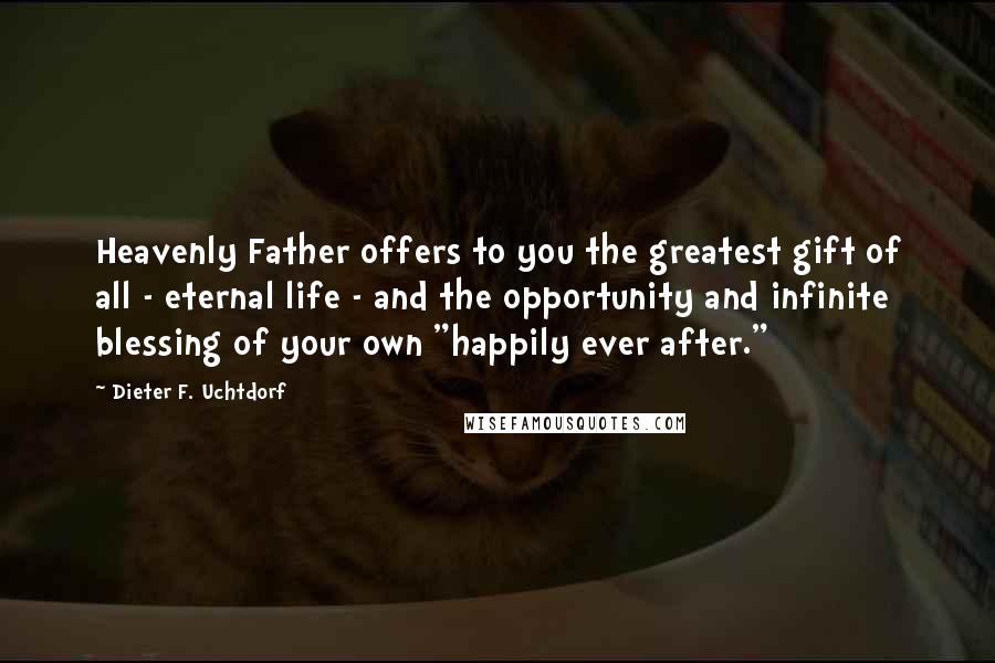 Dieter F. Uchtdorf Quotes: Heavenly Father offers to you the greatest gift of all - eternal life - and the opportunity and infinite blessing of your own "happily ever after."