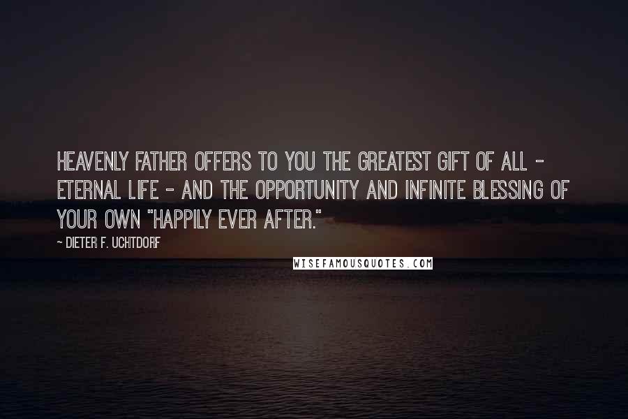 Dieter F. Uchtdorf Quotes: Heavenly Father offers to you the greatest gift of all - eternal life - and the opportunity and infinite blessing of your own "happily ever after."