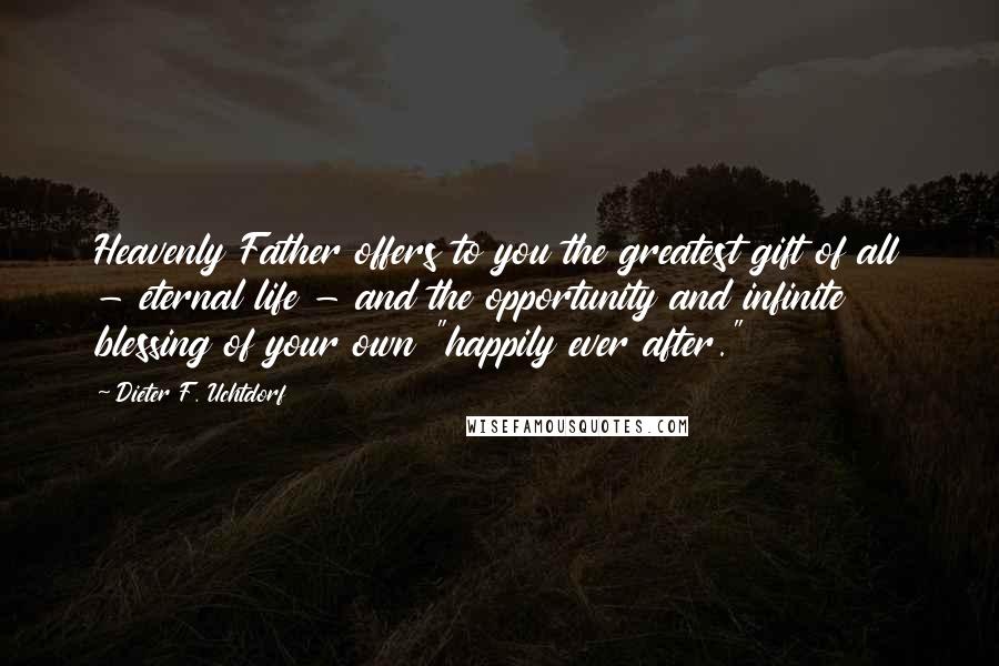 Dieter F. Uchtdorf Quotes: Heavenly Father offers to you the greatest gift of all - eternal life - and the opportunity and infinite blessing of your own "happily ever after."