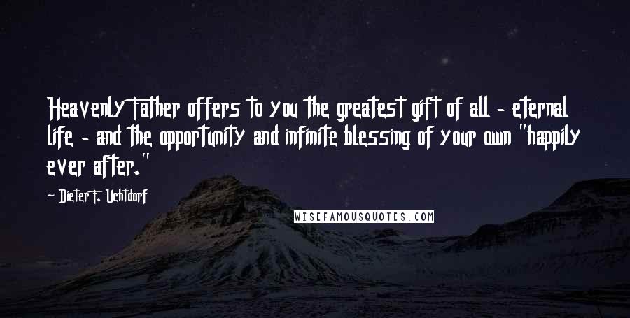 Dieter F. Uchtdorf Quotes: Heavenly Father offers to you the greatest gift of all - eternal life - and the opportunity and infinite blessing of your own "happily ever after."
