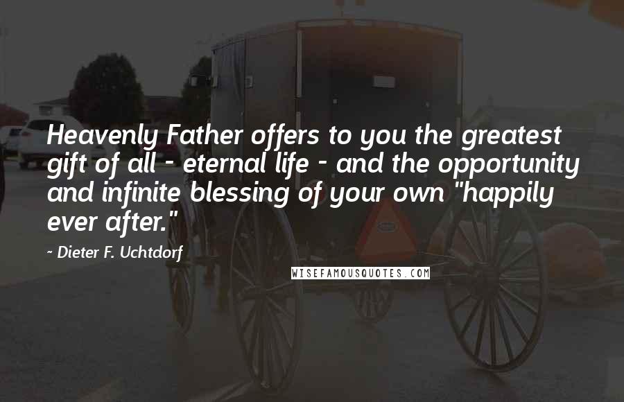 Dieter F. Uchtdorf Quotes: Heavenly Father offers to you the greatest gift of all - eternal life - and the opportunity and infinite blessing of your own "happily ever after."