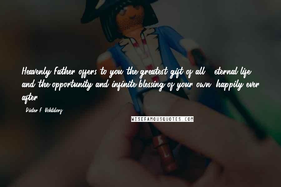 Dieter F. Uchtdorf Quotes: Heavenly Father offers to you the greatest gift of all - eternal life - and the opportunity and infinite blessing of your own "happily ever after."