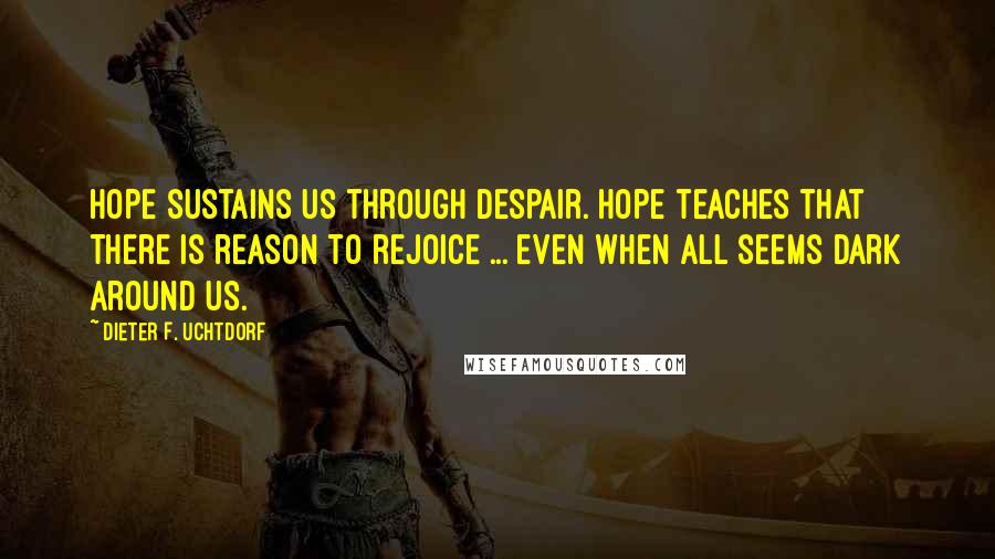 Dieter F. Uchtdorf Quotes: HOPE sustains us through despair. Hope teaches that there is reason to rejoice ... even when all seems dark around us.
