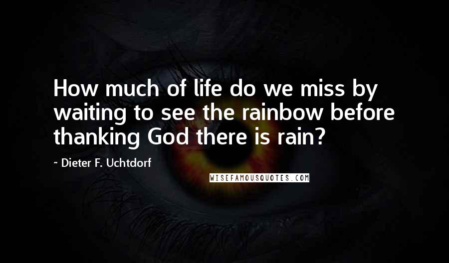 Dieter F. Uchtdorf Quotes: How much of life do we miss by waiting to see the rainbow before thanking God there is rain?