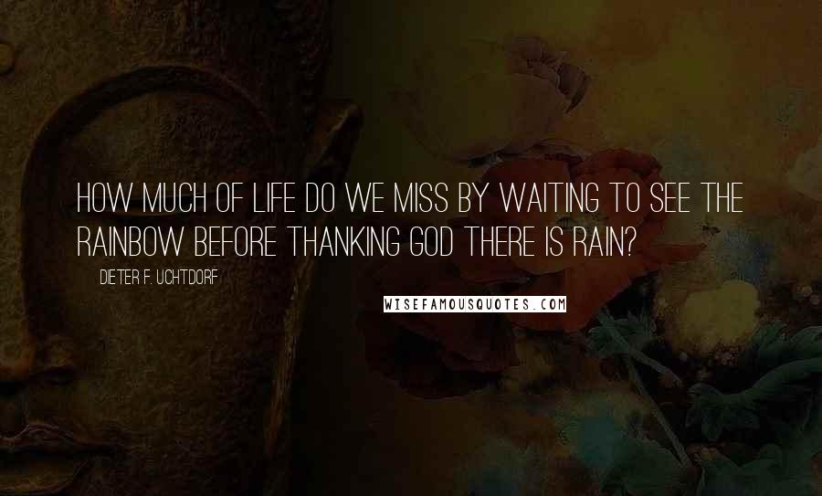 Dieter F. Uchtdorf Quotes: How much of life do we miss by waiting to see the rainbow before thanking God there is rain?