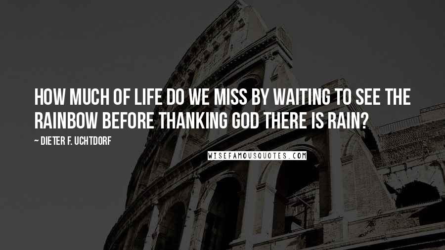 Dieter F. Uchtdorf Quotes: How much of life do we miss by waiting to see the rainbow before thanking God there is rain?