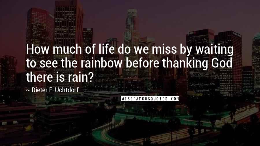 Dieter F. Uchtdorf Quotes: How much of life do we miss by waiting to see the rainbow before thanking God there is rain?