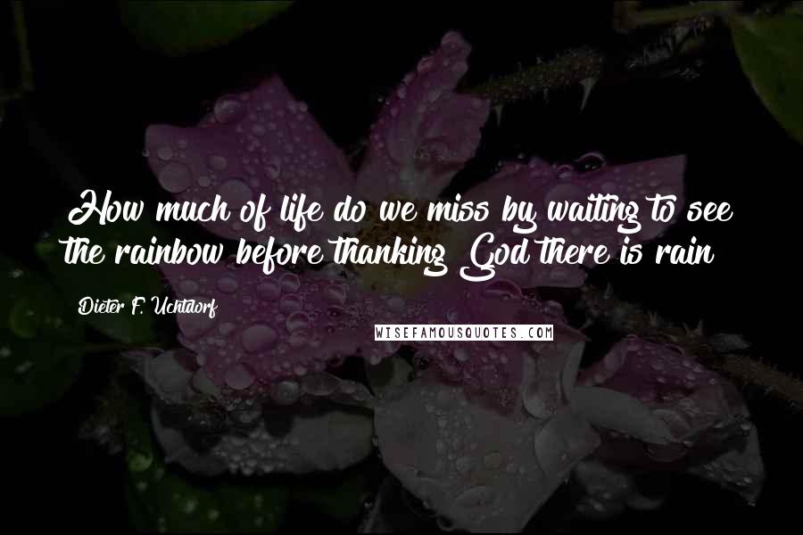 Dieter F. Uchtdorf Quotes: How much of life do we miss by waiting to see the rainbow before thanking God there is rain?