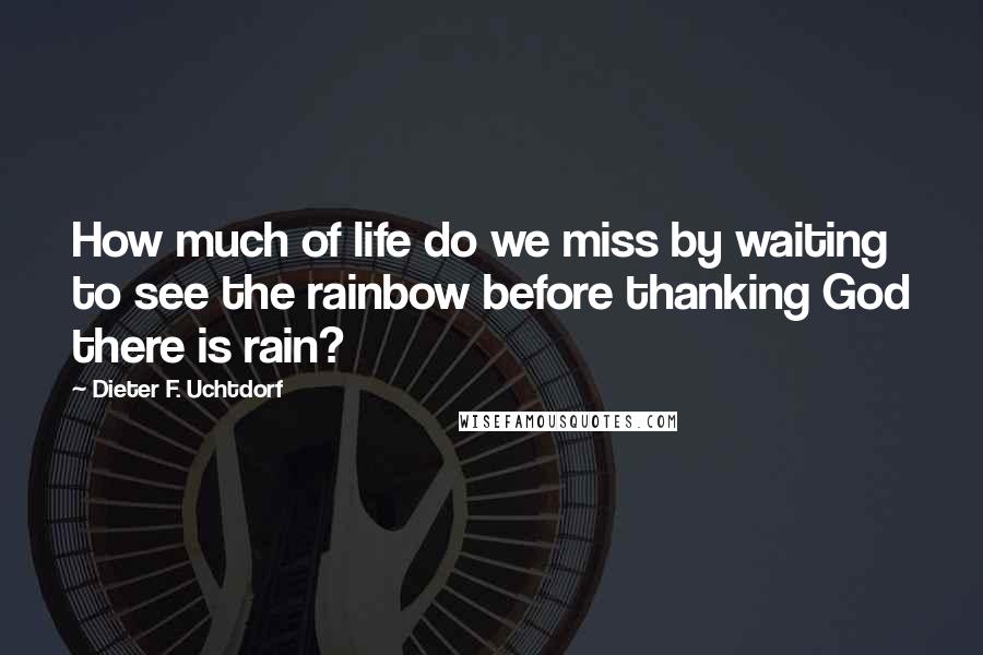 Dieter F. Uchtdorf Quotes: How much of life do we miss by waiting to see the rainbow before thanking God there is rain?