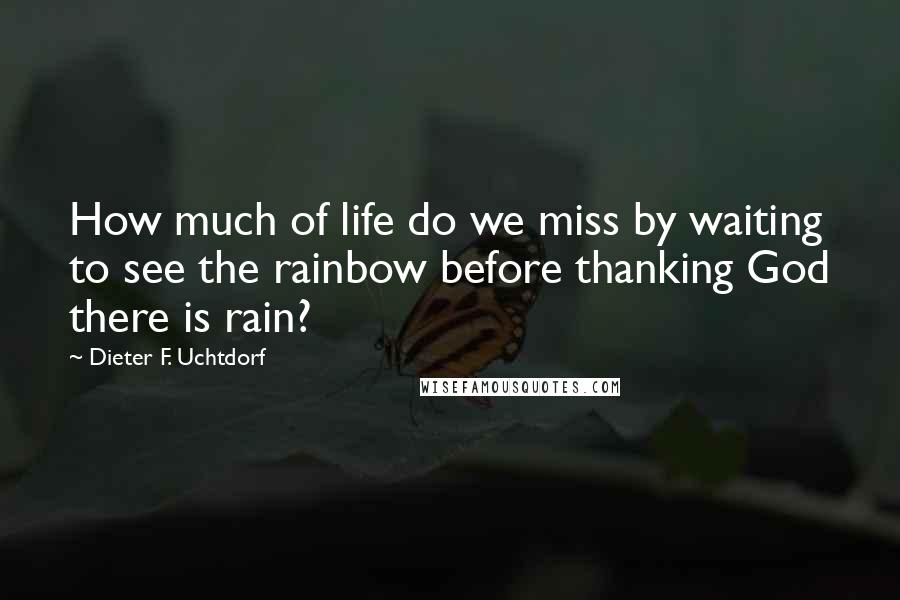 Dieter F. Uchtdorf Quotes: How much of life do we miss by waiting to see the rainbow before thanking God there is rain?