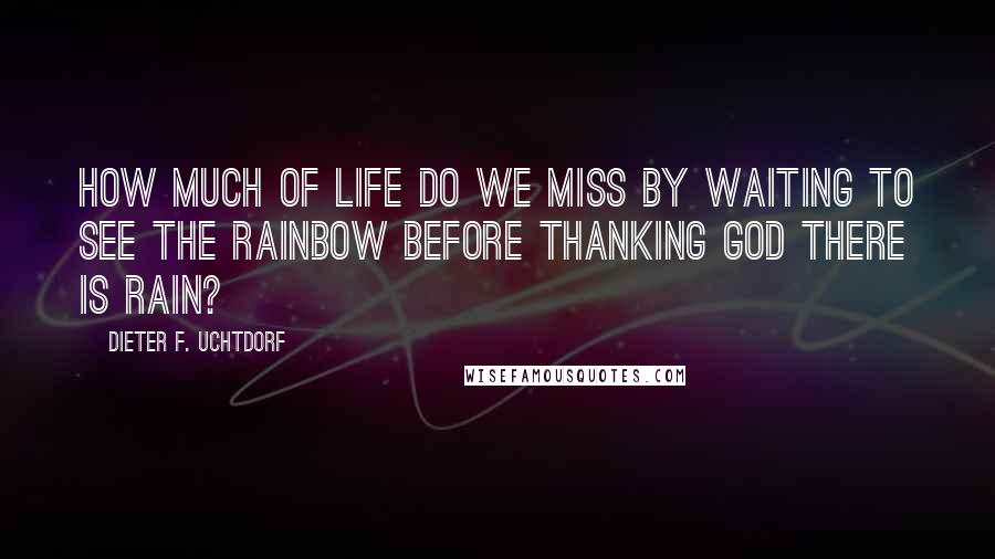 Dieter F. Uchtdorf Quotes: How much of life do we miss by waiting to see the rainbow before thanking God there is rain?