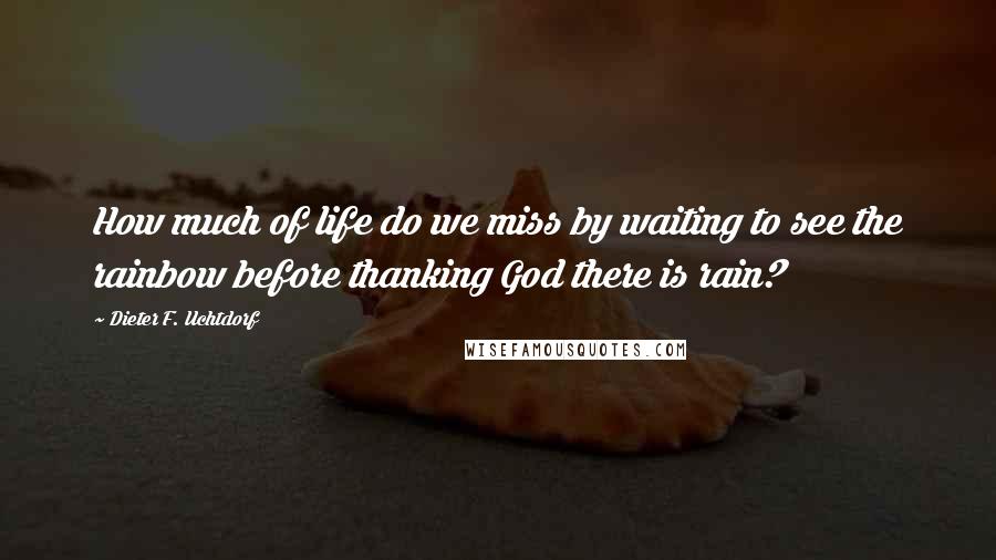 Dieter F. Uchtdorf Quotes: How much of life do we miss by waiting to see the rainbow before thanking God there is rain?