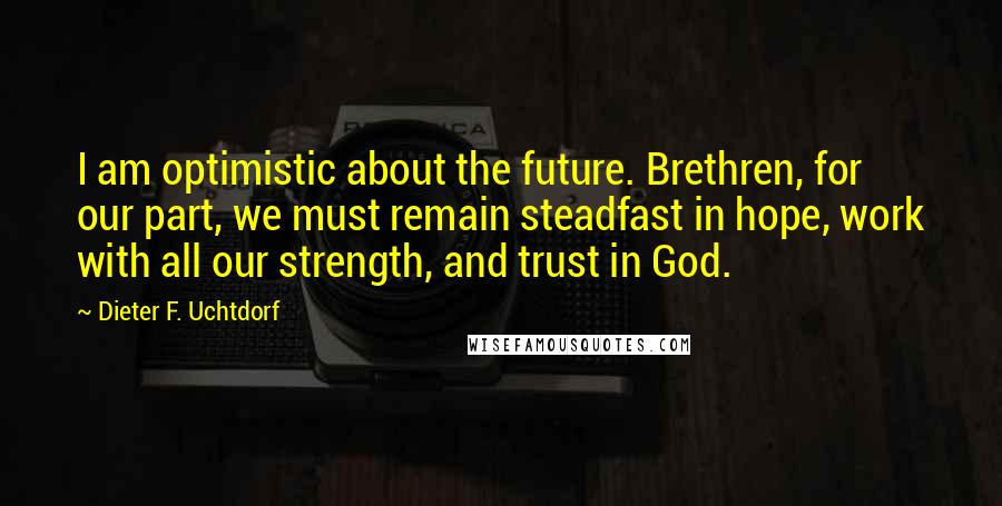 Dieter F. Uchtdorf Quotes: I am optimistic about the future. Brethren, for our part, we must remain steadfast in hope, work with all our strength, and trust in God.