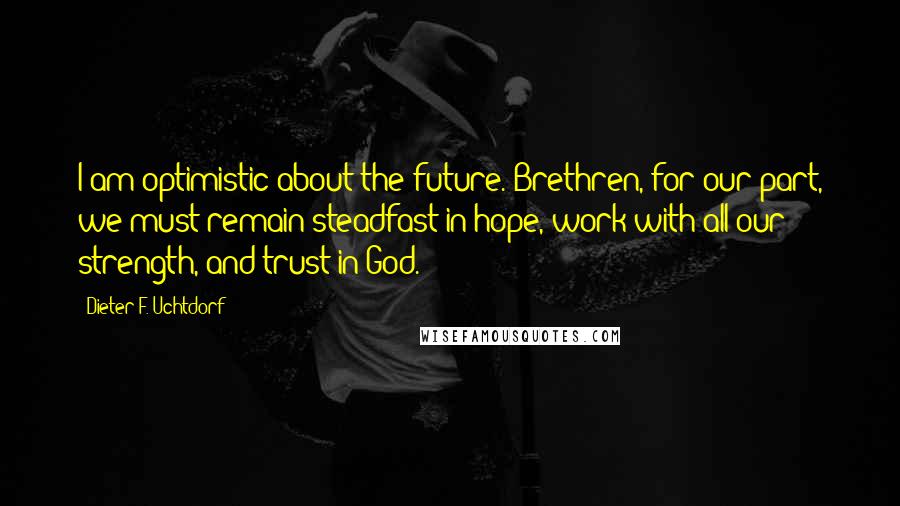 Dieter F. Uchtdorf Quotes: I am optimistic about the future. Brethren, for our part, we must remain steadfast in hope, work with all our strength, and trust in God.