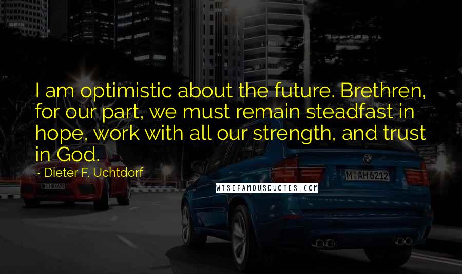 Dieter F. Uchtdorf Quotes: I am optimistic about the future. Brethren, for our part, we must remain steadfast in hope, work with all our strength, and trust in God.