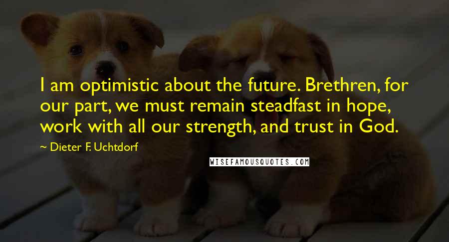 Dieter F. Uchtdorf Quotes: I am optimistic about the future. Brethren, for our part, we must remain steadfast in hope, work with all our strength, and trust in God.