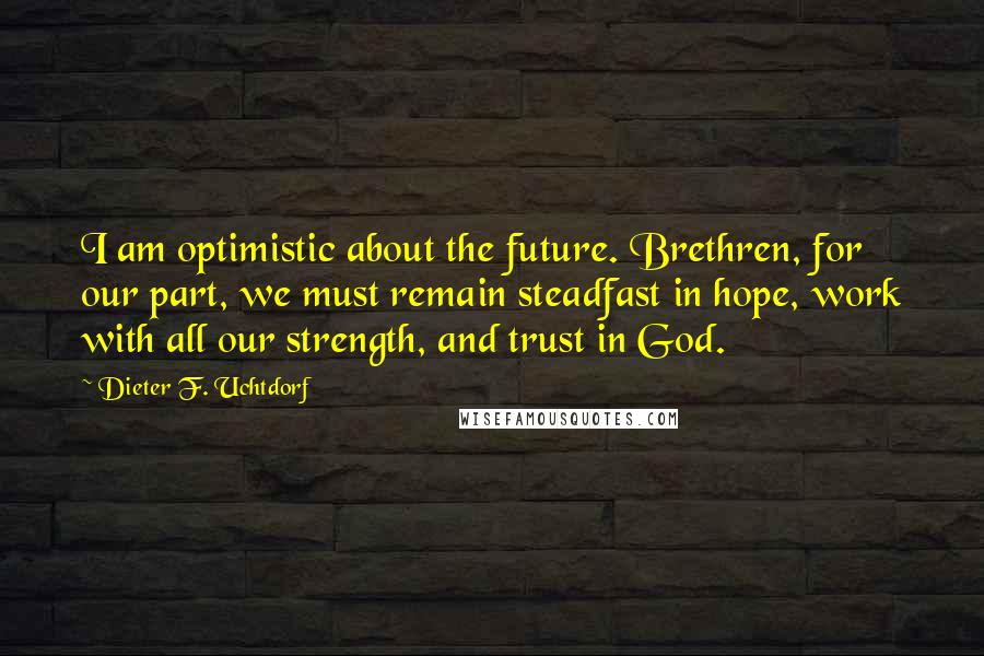 Dieter F. Uchtdorf Quotes: I am optimistic about the future. Brethren, for our part, we must remain steadfast in hope, work with all our strength, and trust in God.