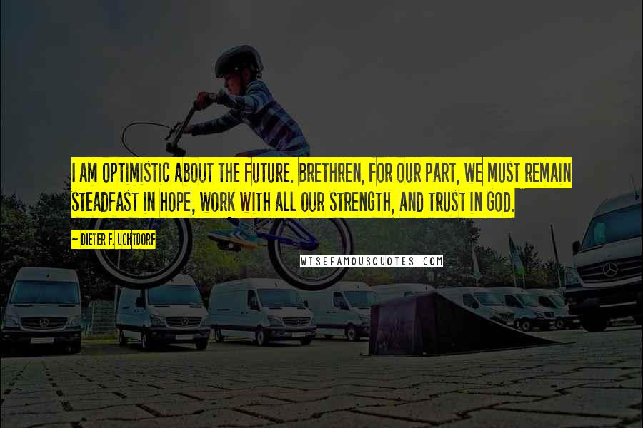 Dieter F. Uchtdorf Quotes: I am optimistic about the future. Brethren, for our part, we must remain steadfast in hope, work with all our strength, and trust in God.