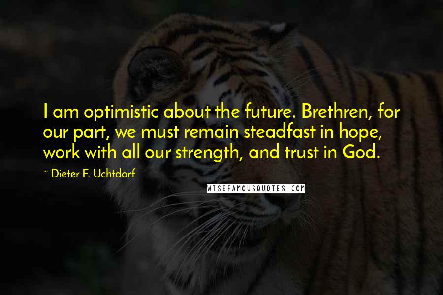 Dieter F. Uchtdorf Quotes: I am optimistic about the future. Brethren, for our part, we must remain steadfast in hope, work with all our strength, and trust in God.