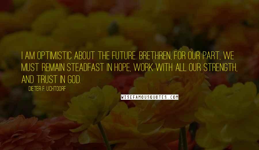 Dieter F. Uchtdorf Quotes: I am optimistic about the future. Brethren, for our part, we must remain steadfast in hope, work with all our strength, and trust in God.